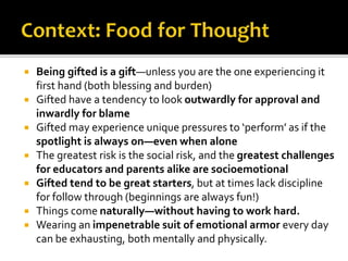 Being gifted is a gift—unless you are the one experiencing it
first hand (both blessing and burden)
 Gifted have a tendency to look outwardly for approval and
inwardly for blame
 Gifted may experience unique pressures to ‘perform’ as if the
spotlight is always on—even when alone
 The greatest risk is the social risk, and the greatest challenges
for educators and parents alike are socioemotional
 Gifted tend to be great starters, but at times lack discipline
for follow through (beginnings are always fun!)
 Things come naturally—without having to work hard.
 Wearing an impenetrable suit of emotional armor every day
can be exhausting, both mentally and physically.
 