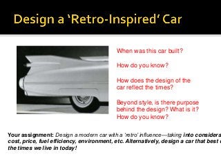 When was this car built?
How do you know?
How does the design of the
car reflect the times?
Beyond style, is there purpose
behind the design? What is it?
How do you know?
Your assignment: Design a modern car with a ‘retro’ influence—taking into considerat
cost, price, fuel efficiency, environment, etc. Alternatively, design a car that best d
the times we live in today!
 