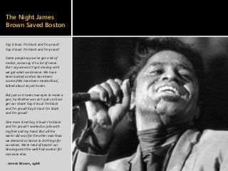 The Night James
Brown Saved Boston
Say it loud: I'm black and I'm proud!
Say it loud: I'm black and I'm proud!
Some people say we've got a lot of
malice, some say it’s a lot of nerve.
But I say we won't quit moving until
we get what we deserve.We have
been bucked and we have been
scornedWe have been treated bad,
talked about as just bones.
But just as it takes two eyes to make a
pair, ha Brother we can’t quit until we
get our share! Say it loud: I'm black
and I'm proud! Say it loud: I'm black
and I'm proud!
One more time! Say it loud: I'm black
and I'm proud! I worked on jobs with
my feet and my hand. But all the
work I did was for the other man Now
we demand a chance to do things for
ourselves.We're tired of beatin' our
head against the wall And workin' for
someone else.
--James Brown, 1968
 
