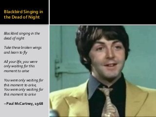 Blackbird Singing in
the Dead of Night
Blackbird singing in the
dead of night
Take these broken wings
and learn to fly
All your life, you were
only waiting for this
moment to arise
You were only waiting for
this moment to arise,
You were only waiting for
this moment to arise
--Paul McCartney, 1968
 