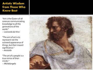 Artistic Wisdom
from Those Who
Knew Best
“Art is the Queen of all
sciences communicating
knowledge to all the
generations of the
world.”
-- Leonardo daVinci
“The aim of art is to
represent not the
outward appearance of
things, but their inward
significance.”
-- Aristotle
“The art of a people is a
true mirror of their
minds.”
-- Michelangelo
 