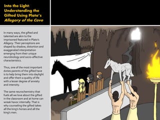 Into the Light:
Understanding the
Gifted Using Plato’s
Allegory of the Cave
In many ways, the gifted and
talented are akin to the
imprisoned featured in Plato’s
Allegory. Their perceptions are
shaped by shadow, distortion and
exaggerated interpretation
emerging from their unique
neurobiology and socio-affective
characteristics.
Thus, one of the most important
duties parents of the gifted have
is to help bring them into daylight
and offer them a quality of life
with a lesser degree of anxiety
and intensity.
The same neurochemistry that
fuels all we love about the gifted
in the classroom and at home can
wreak havoc internally.That is
why counseling the gifted takes
all the king’s horses and all the
king’s men.
 