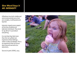 One Word Says it
All: INTENSITY
Giftedness has both intellectual
and emotional elements that
are complex, multifaceted and
layered.
Intensity impacts every aspect
of the lives of gifted and
talented individuals.They tend
to ‘go all out’ in just about
everything.
It is not that they feel more
than the non-gifted, but
experience these feelings
rather vividly and deeply.This is
an experience that can prove
alarming and warrants our
attentions.
Source (in part): SENG, 2015
 
