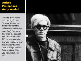 Artistic
Perceptions:
Andy Warhol
“What's great about
this country is that
America started the
tradition where the
richest consumers buy
essentially the same
things as the poorest.
You can be watching
TV and see Coca-Cola,
and you can know that
the President drinks
Coke. LizTaylor drinks
Coke, and just think,
you can drink Coke,
too.”
 