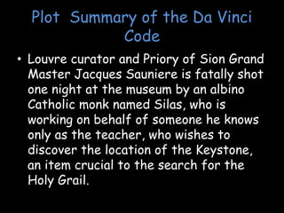 Plot Summary of the Da Vinci
Code
• Louvre curator and Priory of Sion Grand
Master Jacques Sauniere is fatally shot
one night at the museum by an albino
Catholic monk named Silas, who is
working on behalf of someone he knows
only as the teacher, who wishes to
discover the location of the Keystone,
an item crucial to the search for the
Holy Grail.
 