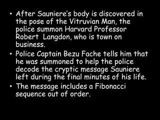 • After Sauniere’s body is discovered in
the pose of the Vitruvian Man, the
police summon Harvard Professor
Robert Langdon, who is town on
business.
• Police Captain Bezu Fache tells him that
he was summoned to help the police
decode the cryptic message Sauniere
left during the final minutes of his life.
• The message includes a Fibonacci
sequence out of order.
 