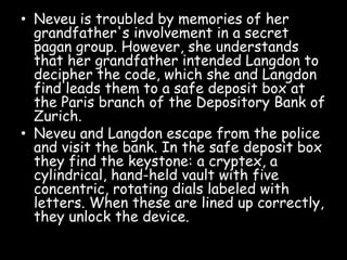 • Neveu is troubled by memories of her
grandfather's involvement in a secret
pagan group. However, she understands
that her grandfather intended Langdon to
decipher the code, which she and Langdon
find leads them to a safe deposit box at
the Paris branch of the Depository Bank of
Zurich.
• Neveu and Langdon escape from the police
and visit the bank. In the safe deposit box
they find the keystone: a cryptex, a
cylindrical, hand-held vault with five
concentric, rotating dials labeled with
letters. When these are lined up correctly,
they unlock the device.
 