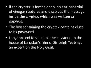 • If the cryptex is forced open, an enclosed vial
of vinegar ruptures and dissolves the message
inside the cryptex, which was written on
papyrus.
• The box containing the cryptex contains clues
to its password.
• Langdon and Neveu take the keystone to the
house of Langdon's friend, Sir Leigh Teabing,
an expert on the Holy Grail.
 