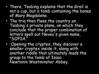 • There, Teabing explains that the Grail is
not a cup, but a tomb containing the bones
of Mary Magdalene.
• The trio then flees the country on
Teabing's private plane, on which they
conclude that the proper combination of
letters spell out Neveu's given name,
"SOFIA.“
• Opening the cryptex, they discover a
smaller cryptex inside it, along with
another riddle that ultimately leads the
group to the tomb of Isaac
Newtonin Westminster Abbey.
 