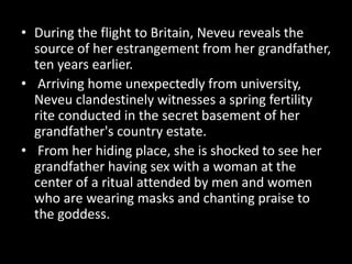 • During the flight to Britain, Neveu reveals the
source of her estrangement from her grandfather,
ten years earlier.
• Arriving home unexpectedly from university,
Neveu clandestinely witnesses a spring fertility
rite conducted in the secret basement of her
grandfather's country estate.
• From her hiding place, she is shocked to see her
grandfather having sex with a woman at the
center of a ritual attended by men and women
who are wearing masks and chanting praise to
the goddess.
 