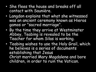 • She flees the house and breaks off all
contact with Saunière.
• Langdon explains that what she witnessed
was an ancient ceremony known as Hieros
gamos or "sacred marriage".
• By the time they arrive at Westminster
Abbey, Teabing is revealed to be the
Teacher for whom Silas is working.
• Teabing wishes to use the Holy Grail, which
he believes is a series of documents
establishing that Jesus
Christ married Mary Magdalene and bore
children, in order to ruin the Vatican.
 