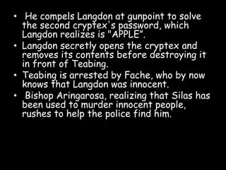 • He compels Langdon at gunpoint to solve
the second cryptex's password, which
Langdon realizes is "APPLE”.
• Langdon secretly opens the cryptex and
removes its contents before destroying it
in front of Teabing.
• Teabing is arrested by Fache, who by now
knows that Langdon was innocent.
• Bishop Aringarosa, realizing that Silas has
been used to murder innocent people,
rushes to help the police find him.
 