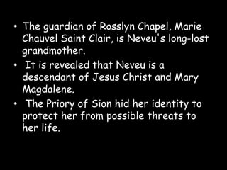 • The guardian of Rosslyn Chapel, Marie
Chauvel Saint Clair, is Neveu's long-lost
grandmother.
• It is revealed that Neveu is a
descendant of Jesus Christ and Mary
Magdalene.
• The Priory of Sion hid her identity to
protect her from possible threats to
her life.
 