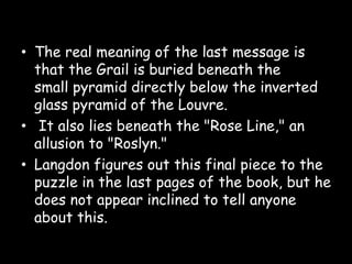 • The real meaning of the last message is
that the Grail is buried beneath the
small pyramid directly below the inverted
glass pyramid of the Louvre.
• It also lies beneath the "Rose Line," an
allusion to "Roslyn."
• Langdon figures out this final piece to the
puzzle in the last pages of the book, but he
does not appear inclined to tell anyone
about this.
 