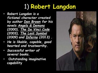 1) Robert Langdon
• Robert Langdon is a
fictional character created
by author Dan Brown for his
novels Angels & Demons
(2000), The Da Vinci Code
(2003), The Lost Symbol
(2009) and Inferno (2013) .
• He is likable, capable, good
hearted and trustworthy.
• Successful writer of
several books.
• Outstanding imaginative
capability
 