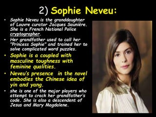 2) Sophie Neveu:
• Sophie Neveu is the granddaughter
of Louvre curator Jacques Saunière.
She is a French National Police
cryptographer.
• Her grandfather used to call her
"Princess Sophie" and trained her to
solve complicated word puzzles.
• Sophie is a coupled with
masculine toughness with
feminine qualities.
• Neveu’s presence in the novel
embodies the Chinese idea of
yin and yang.
• she is one of the major players who
attempt to crack her grandfather’s
code. She is also a descendent of
Jesus and Mary Magdalene.
 