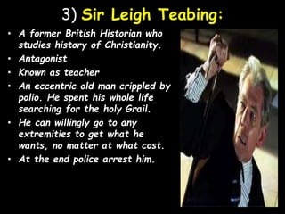3) Sir Leigh Teabing:
• A former British Historian who
studies history of Christianity.
• Antagonist
• Known as teacher
• An eccentric old man crippled by
polio. He spent his whole life
searching for the holy Grail.
• He can willingly go to any
extremities to get what he
wants, no matter at what cost.
• At the end police arrest him.
 