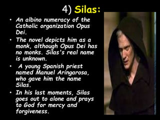4) Silas:
• An albino numeracy of the
Catholic organization Opus
Dei.
• The novel depicts him as a
monk, although Opus Dei has
no monks. Silas's real name
is unknown.
• A young Spanish priest
named Manuel Aringarosa,
who gave him the name
Silas.
• In his last moments, Silas
goes out to alone and prays
to God for mercy and
forgiveness.
 