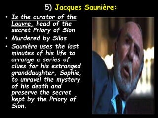 5) Jacques Saunière:
• Is the curator of the
Louvre, head of the
secret Priory of Sion
• Murdered by Silas
• Saunière uses the last
minutes of his life to
arrange a series of
clues for his estranged
granddaughter, Sophie,
to unravel the mystery
of his death and
preserve the secret
kept by the Priory of
Sion.
 