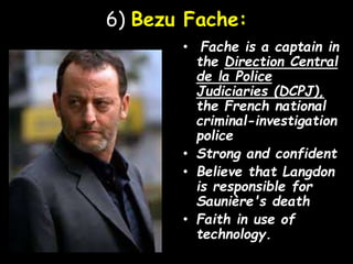6) Bezu Fache:
• Fache is a captain in
the Direction Central
de la Police
Judiciaries (DCPJ),
the French national
criminal-investigation
police
• Strong and confident
• Believe that Langdon
is responsible for
Saunière's death
• Faith in use of
technology.
 
