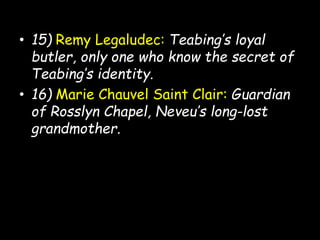 • 15) Remy Legaludec: Teabing’s loyal
butler, only one who know the secret of
Teabing’s identity.
• 16) Marie Chauvel Saint Clair: Guardian
of Rosslyn Chapel, Neveu’s long-lost
grandmother.
 