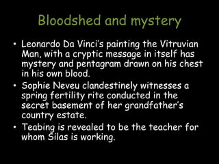 Bloodshed and mystery
• Leonardo Da Vinci’s painting the Vitruvian
Man, with a cryptic message in itself has
mystery and pentagram drawn on his chest
in his own blood.
• Sophie Neveu clandestinely witnesses a
spring fertility rite conducted in the
secret basement of her grandfather’s
country estate.
• Teabing is revealed to be the teacher for
whom Silas is working.
 