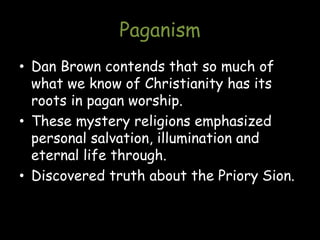 Paganism
• Dan Brown contends that so much of
what we know of Christianity has its
roots in pagan worship.
• These mystery religions emphasized
personal salvation, illumination and
eternal life through.
• Discovered truth about the Priory Sion.
 