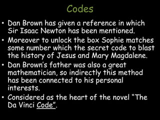 Codes
• Dan Brown has given a reference in which
Sir Isaac Newton has been mentioned.
• Moreover to unlock the box Sophie matches
some number which the secret code to blast
the history of Jesus and Mary Magdalene.
• Dan Brown’s father was also a great
mathematician, so indirectly this method
has been connected to his personal
interests.
• Considered as the heart of the novel “The
Da Vinci Code”.
 