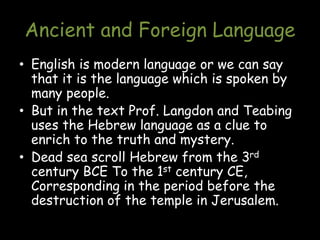 Ancient and Foreign Language
• English is modern language or we can say
that it is the language which is spoken by
many people.
• But in the text Prof. Langdon and Teabing
uses the Hebrew language as a clue to
enrich to the truth and mystery.
• Dead sea scroll Hebrew from the 3rd
century BCE To the 1st century CE,
Corresponding in the period before the
destruction of the temple in Jerusalem.
 
