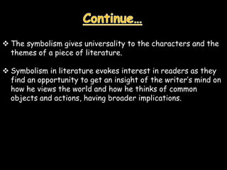  The symbolism gives universality to the characters and the
themes of a piece of literature.
 Symbolism in literature evokes interest in readers as they
find an opportunity to get an insight of the writer’s mind on
how he views the world and how he thinks of common
objects and actions, having broader implications.
 