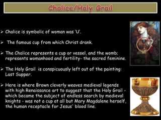  Chalice is symbolic of woman was ‘U’.
 The famous cup from which Christ drank.
 The Chalice represents a cup or vessel, and the womb;
represents womanhood and fertility- the sacred feminine.
 The Holy Grail is conspicuously left out of the painting:
Last Supper.
 Here is where Brown cleverly weaves medieval legends
with high Renaissance art to suggest that the Holy Grail -
which became the subject of endless search by medieval
knights - was not a cup at all but Mary Magdalene herself,
the human receptacle for Jesus' blood line.
 