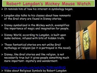 It reminds him of how his interest in symbology began.
 Langdon also talks to his classes about how remnants
of the Grail story are found in Disney stories.
 Disney symbolized in the Mickey watch, exemplifies
the importance of magic and imagination for people.
 Disney World, according to Langdon, is built upon
make-believe, infused with bits of hidden truth.
 These fantastical stories are not unlike Grail
mythology or religion (as it is portrayed in the novel).
 Disney, like Grail stories and like religion, is not
necessarily true but it gives people something much
more important--mystery and wonderment.
https://www.youtube.com/watch?v=THWrno6lBUQ
 Video about Religious Symbols by Robert Langdon
 
