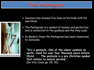  Sauniere has drawed five lines on his body with his
own blood.
 The Pentagram is a symbol of beauty and perfection
and is connected to the goddess and the Holy Lady.
 In Modern times the Pentagram has been connected
to Satanism.
“It’s a pentacle. One of the oldest symbols on
earth. Used for over four thousand years before
Christ. . . The pentacle is a pre Christian symbol
that relates to nature worship”.
(Da Vinci Code pp. 35, 36)
 