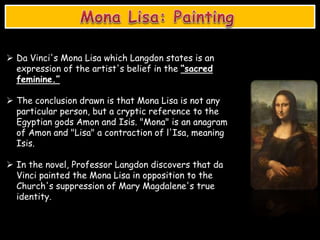  Da Vinci's Mona Lisa which Langdon states is an
expression of the artist's belief in the “sacred
feminine.”
 The conclusion drawn is that Mona Lisa is not any
particular person, but a cryptic reference to the
Egyptian gods Amon and Isis. "Mona" is an anagram
of Amon and "Lisa" a contraction of l'Isa, meaning
Isis.
 In the novel, Professor Langdon discovers that da
Vinci painted the Mona Lisa in opposition to the
Church's suppression of Mary Magdalene's true
identity.
 