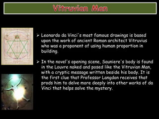  Leonardo da Vinci's most famous drawings is based
upon the work of ancient Roman architect Vitruvius
who was a proponent of using human proportion in
building.
 In the novel's opening scene, Sauniere's body is found
in the Louvre naked and posed like the Vitruvian Man,
with a cryptic message written beside his body. It is
the first clue that Professor Langdon receives that
prods him to delve more deeply into other works of da
Vinci that helps solve the mystery.
 
