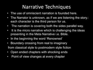 • The use of omniscient narration is founded here.
• The Narrator is unknown, as if we are listening the story.:
each character is the third person for us.
• The narration is covering both the sides parallel way.
• It is the micro narrative which is challenging the ideas
presenting in the Meta Narrative i.e. Bible.
• In the beginning the word ‘Renowned’
• Boundary crossing from real to imaginary
from classical style to postmodern style fiction
• Open ended chapters with shocking ends
• Point of view changes at every chapter
Narrative Techniques
 