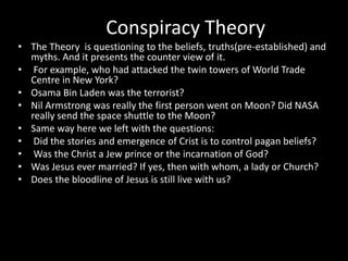 Conspiracy Theory
• The Theory is questioning to the beliefs, truths(pre-established) and
myths. And it presents the counter view of it.
• For example, who had attacked the twin towers of World Trade
Centre in New York?
• Osama Bin Laden was the terrorist?
• Nil Armstrong was really the first person went on Moon? Did NASA
really send the space shuttle to the Moon?
• Same way here we left with the questions:
• Did the stories and emergence of Crist is to control pagan beliefs?
• Was the Christ a Jew prince or the incarnation of God?
• Was Jesus ever married? If yes, then with whom, a lady or Church?
• Does the bloodline of Jesus is still live with us?
 