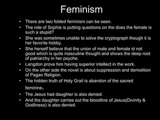 Feminism
• There are two folded feminism can be seen.
• The role of Sophie is putting questions on the does the female is
such a stupid?
• She was sometimes unable to solve the cryptograph though it is
her favorite hobby.
• She herself believe that the union of male and female id not
good which is quite masculine thought and shows the deep root
of patriarchy in her psyche.
• Langdon prove him having superior intellect in the work.
• On the other side the novel is about suppression and demolition
of Pagan Religion.
• The hidden truth of Holy Grail is abandon of the sacred
feminine.
• The Jesus had daughter is also denied.
• And the daughter carries out the bloodline of Jesus(Divinity &
Godliness) is also denied.
 