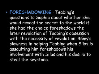 • FORESHADOWING · Teabing’s
questions to Sophie about whether she
would reveal the secret to the world if
she had the choice foreshadows the
later revelation of Teabing’s obsession
with the necessity of revelation. Rémy’s
slowness in helping Teabing when Silas is
assaulting him foreshadows his
involvement with Silas and his desire to
steal the keystone.
 