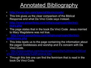 Annotated Bibliography
• http://www.cbn.com/special/davincicode/
• This link gives us the clear comparison of the Biblical
Response and what Da Vinci Code says instead.
• http://www.gospelway.com/religiousgroups/davinci-
mary.php
• The page states that in the book Da Vinci Code Jesus married
to Mary Magdalene was not true.
• http://www.gospelway.com/religiousgroups/davinci-
goddesses.php
• This links leads us to the page containing the information about
the pagan Goddesses and worship and it’s concern with Da
Vinci Code.
• http://www.pubbys.com/davincianswers/Da%20Vinci%20Cod
e%20Is%20Overtly%20Feminist.htm
• Through this link one can find the feminism that is read in the
book Da Vinci Code.
 