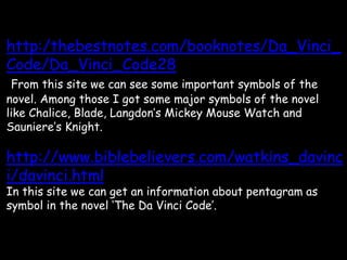 http:/thebestnotes.com/booknotes/Da_Vinci_
Code/Da_Vinci_Code28
From this site we can see some important symbols of the
novel. Among those I got some major symbols of the novel
like Chalice, Blade, Langdon’s Mickey Mouse Watch and
Sauniere’s Knight.
http://www.biblebelievers.com/watkins_davinc
i/davinci.html
In this site we can get an information about pentagram as
symbol in the novel ‘The Da Vinci Code’.
 