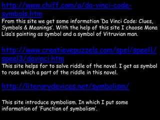 http://www.chiff.com/a/da-vinci-code-
symbols.htm
From this site we get some information ‘Da Vinci Code: Clues,
Symbols & Meanings’. With the help of this site I choose Mona
Lisa’s painting as symbol and a symbol of Vitruvian man.
http://www.creatievepuzzels.com/spel/speel1/
speel3/davinci.htm
This site helps for to solve riddle of the novel. I get as symbol
to rose which a part of the riddle in this novel.
http://literarydevices.net/symbolism/
This site introduce symbolism. In which I put some
information of ‘Function of symbolism’.
 