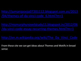 http://jumanipooja07201112.blogspot.com.es/2013
/04/themes-of-da-vinci-code_6.html?m=1
http://msmurphynovelstudy11.blogspot.in/2012/06
/da-vinci-code-essay-recurring-themes.html?m=1
http://en.m.wikipedia.org/wiki/The_Da_Vinci_Code
From these site we can get ideas about Themes and Motifs in broad
sense
 