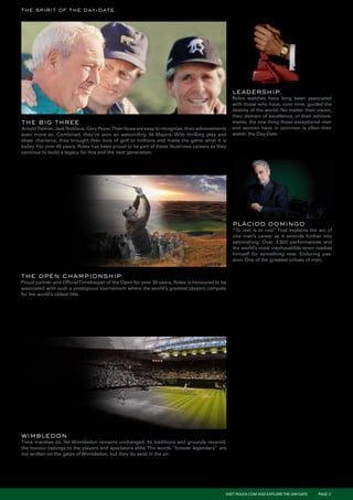 the spirit of the day-date




                                                                                                 leadership
                                                                                                 Rolex watches have long been associated
                                                                                                 with those who have, over time, guided the
                                                                                                 destiny of the world. No matter their vision,
                                                                                                 their domain of excellence, or their achieve-
the big three                                                                                    ments, the one thing these exceptional men
Arnold Palmer. Jack Nicklaus. Gary Payer.Their faces are easy to recognise, their achievements   and women have in common is often their
even more so. Combined, they’ve won an astounding 34 Majors. With thrilling play and             watch: the Day-Date.
sheer charisma, they brought their love of golf to millions and made the game what it is
today. For over 40 years, Rolex has been proud to be part of these illustrious careers as they
continue to build a legacy for this and the next generation.




                                                                                                 plácido domingo
                                                                                                 “To rest is to rust. That explains the arc of
                                                                                                                    ”
                                                                                                 one man’s career as it extends further into
                                                                                                 astonishing. Over 3,500 performances and
                                                                                                 the world’s most inexhaustible tenor readies
                                                                                                 himself for something new. Enduring pas-
                                                                                                 sion. One of the greatest virtues of man.


the open championship
Proud partner and Official Timekeeper of the Open for over 30 years, Rolex is honoured to be
associated with such a prestigious tournament where the world’s greatest players compete
for the world’s oldest title.




wimbledon
Time marches on. Yet Wimbledon remains unchanged. Its traditions and grounds revered,
the honour belongs to the players and spectators alike. The words “forever legendary” are
not written on the gates of Wimbledon, but they do exist in the air.




                                                                                             VISIT ROLEX.COM AND EXPLORE THE DAY-DATE   PAGE 3
 