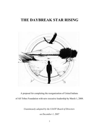 THE DAYBREAK STAR RISING




     A proposal for completing the reorganization of United Indians

of All Tribes Foundation with new executive leadership by March 1, 2008.



        Unanimously adopted by the UIATF Board of Directors

                         on December 1, 2007


                                   1
 