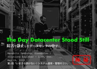 The Day D t
Th D    Datacenter Stood Still
               t St d
障害で静止したデータセンタの中で。
Masahito Zembutsu (@zembutsu )
Solutions Engineer - LINK, Inc.
May 24, 2012
  y   ,
第2回『いまさら訊けない！システム運用・管理のコツ』
                                  極 秘
 