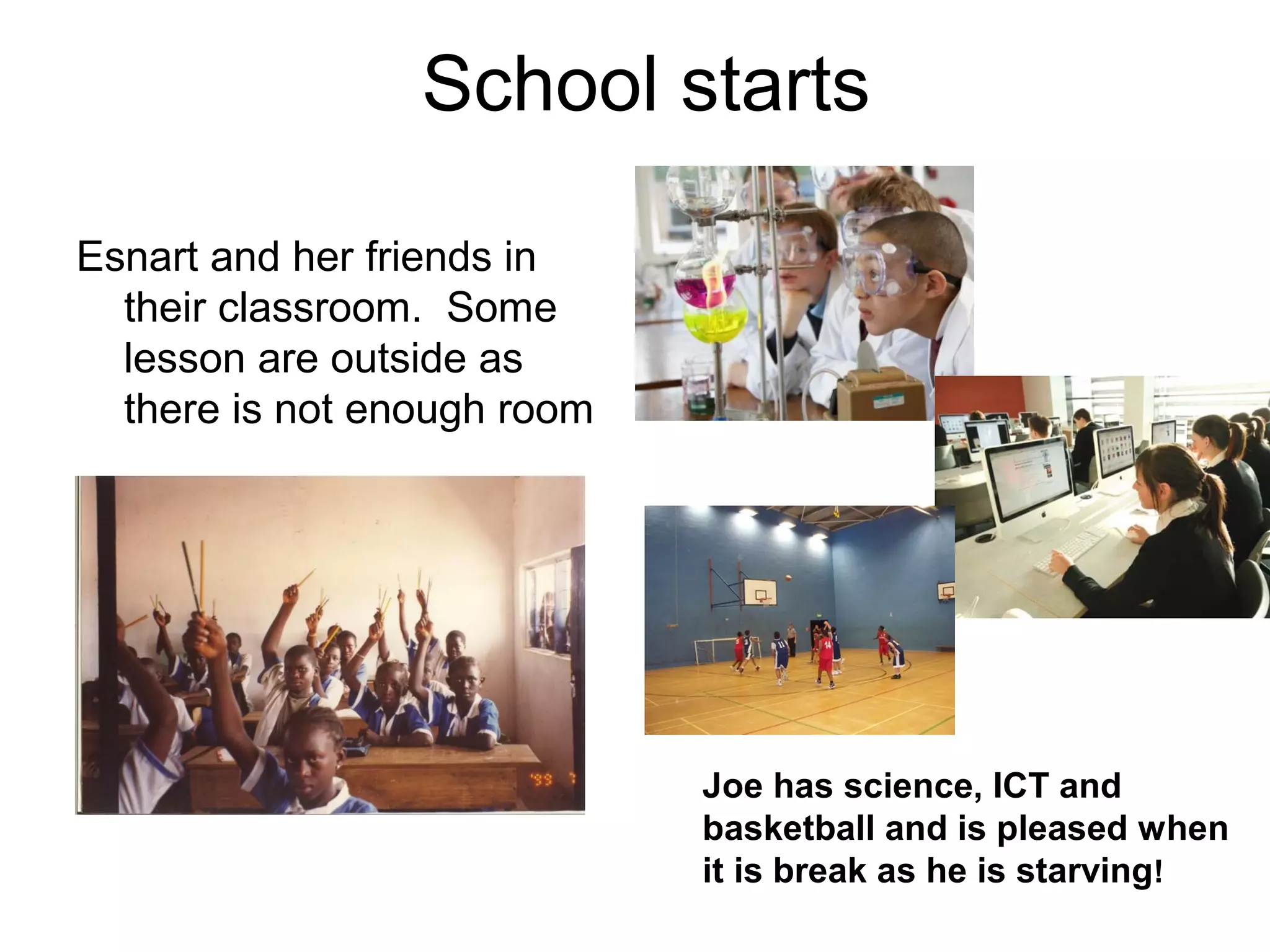 School starts
Esnart and her friends in
their classroom. Some
lesson are outside as
there is not enough room
Joe has science, ICT and
basketball and is pleased when
it is break as he is starving!
 