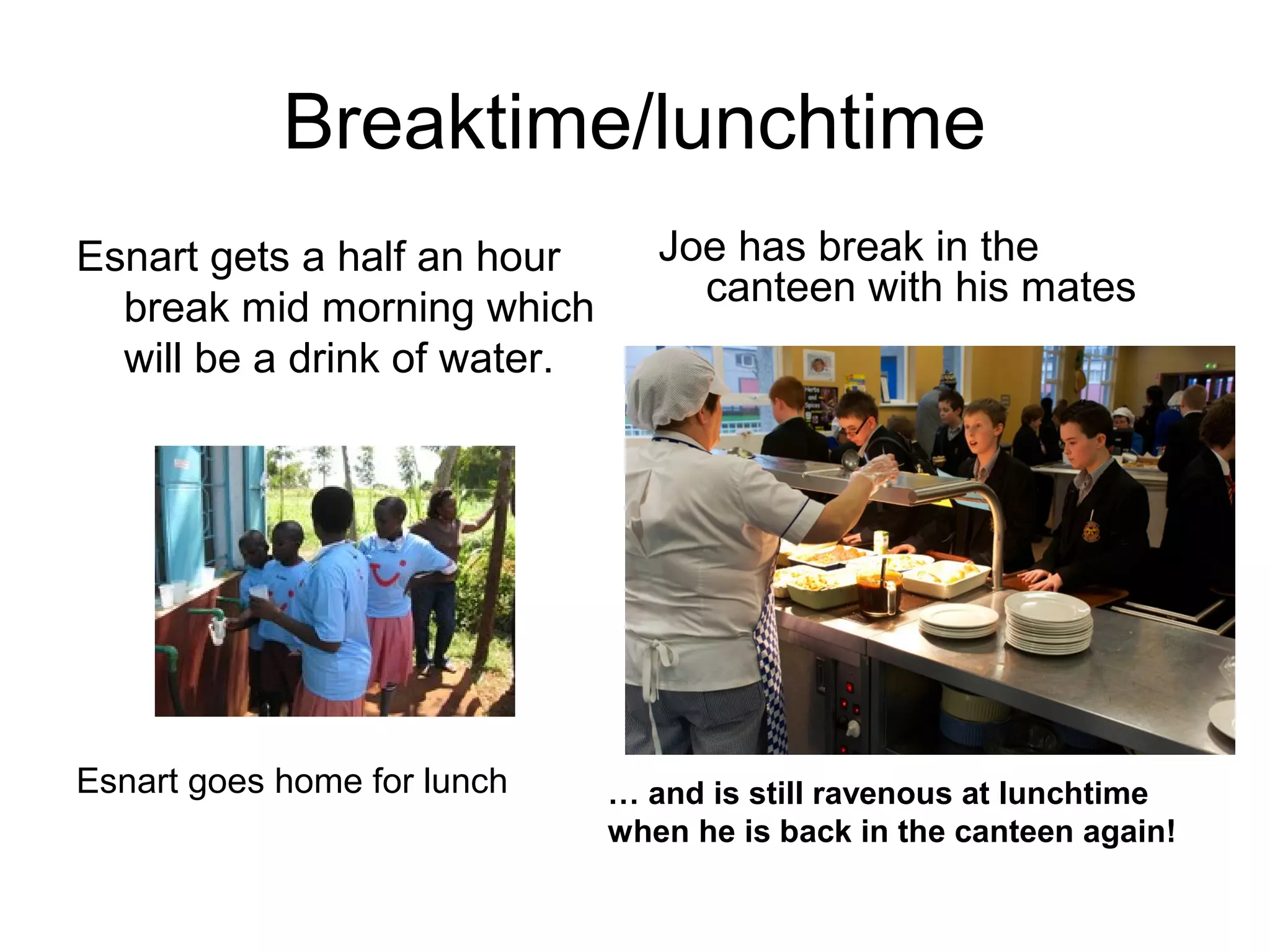 Breaktime/lunchtime
Esnart gets a half an hour
break mid morning which
will be a drink of water.
Esnart goes home for lunch
Joe has break in the
canteen with his mates
… and is still ravenous at lunchtime
when he is back in the canteen again!
 