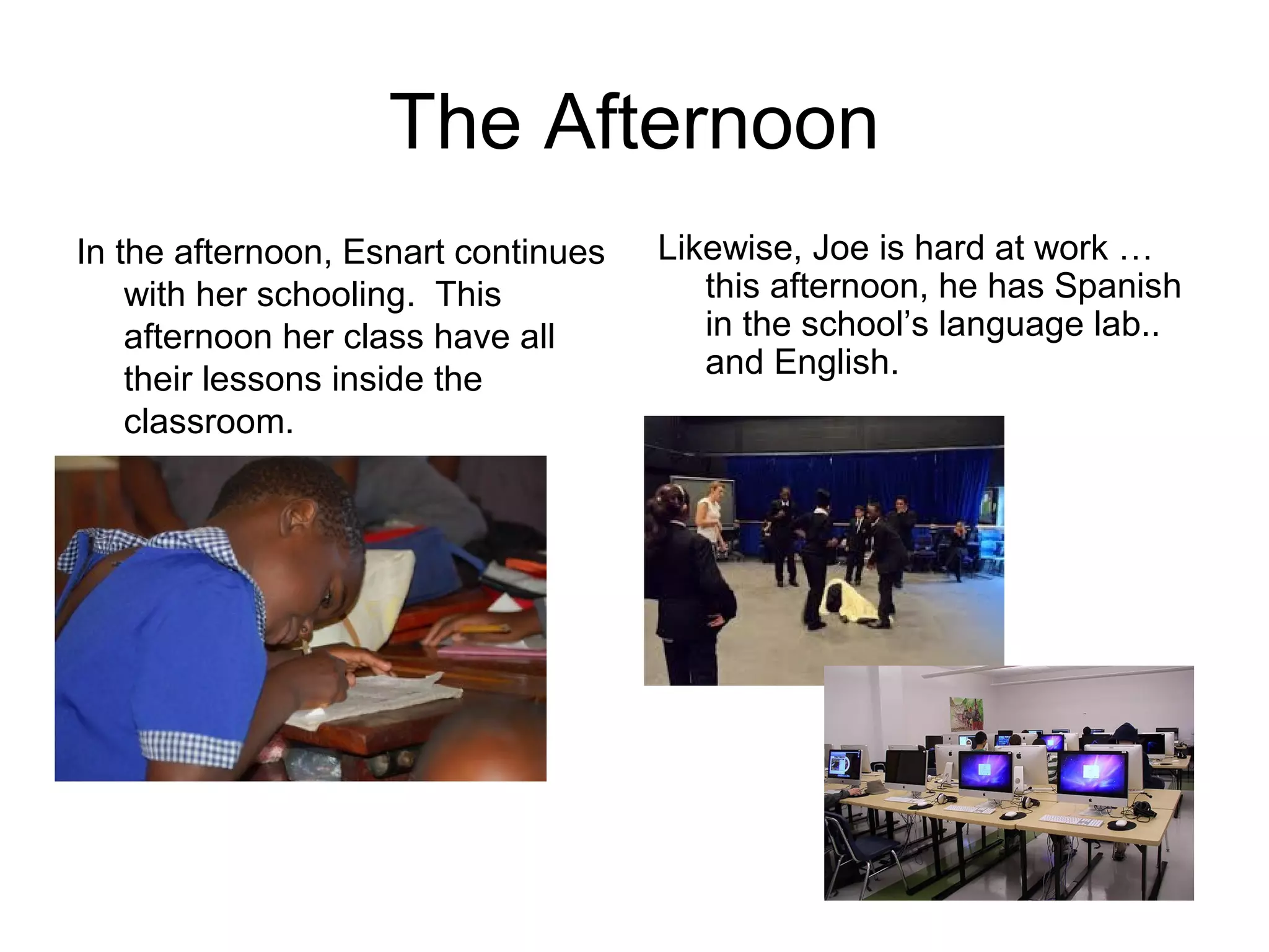 The Afternoon
In the afternoon, Esnart continues
with her schooling. This
afternoon her class have all
their lessons inside the
classroom.
Likewise, Joe is hard at work …
this afternoon, he has Spanish
in the school’s language lab..
and English.
 