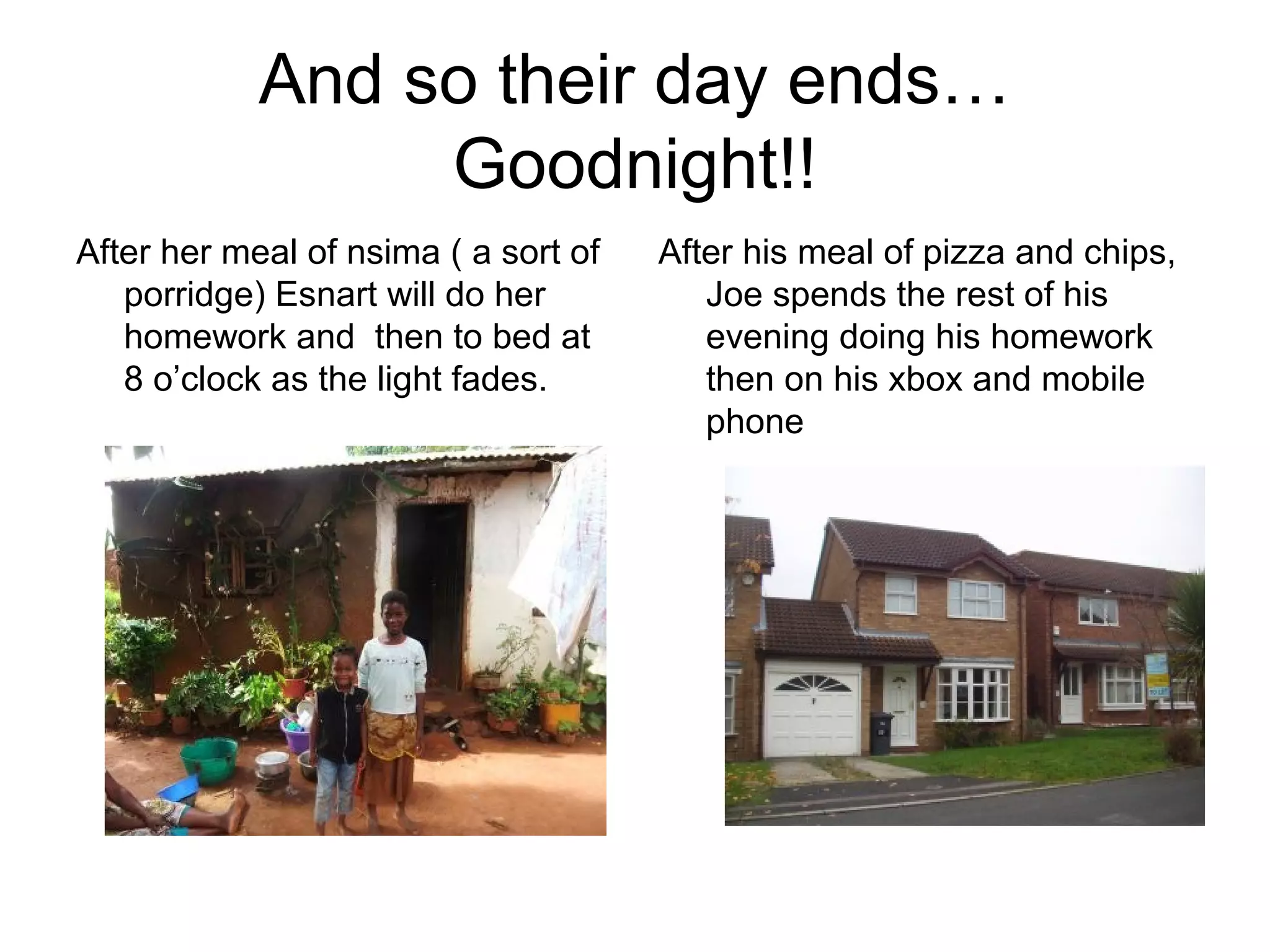 And so their day ends…
Goodnight!!
After her meal of nsima ( a sort of
porridge) Esnart will do her
homework and then to bed at
8 o’clock as the light fades.
After his meal of pizza and chips,
Joe spends the rest of his
evening doing his homework
then on his xbox and mobile
phone
 